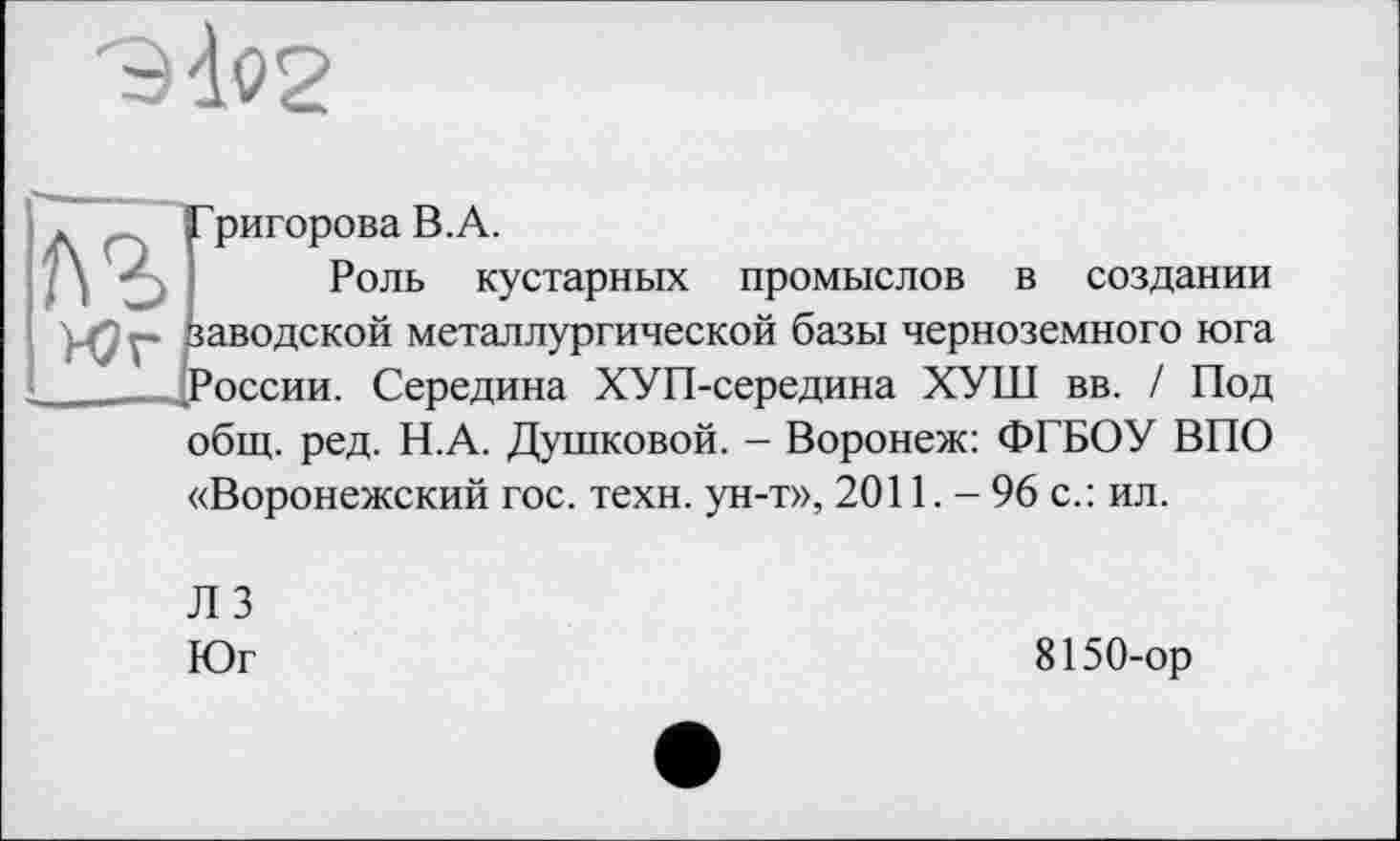 ﻿Григорова В.А.
Роль кустарных промыслов в создании заводской металлургической базы черноземного юга ’оссии. Середина ХУП-середина ХУШ вв. / Под общ. ред. Н.А. Душковой. - Воронеж: ФГБОУ ВПО «Воронежский гос. техн, ун-т», 2011. - 96 с.: ил.
Л 3
Юг
8150-ор